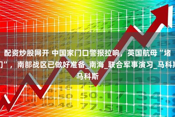 配资炒股网开 中国家门口警报拉响，英国航母“堵门”，南部战区已做好准备_南海_联合军事演习_马科斯