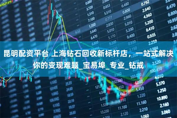 昆明配资平台 上海钻石回收新标杆店，一站式解决你的变现难题_宝易埠_专业_钻戒