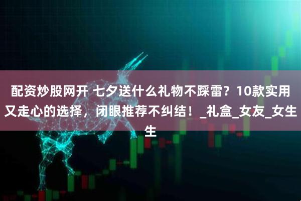 配资炒股网开 七夕送什么礼物不踩雷？10款实用又走心的选择，闭眼推荐不纠结！_礼盒_女友_女生