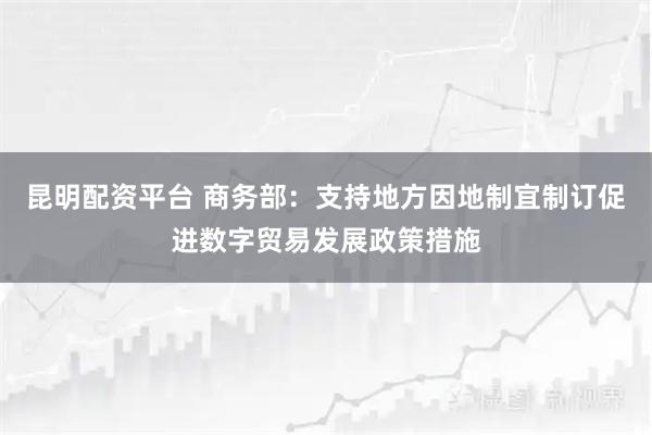 昆明配资平台 商务部：支持地方因地制宜制订促进数字贸易发展政策措施