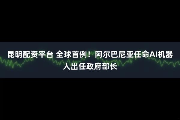 昆明配资平台 全球首例！阿尔巴尼亚任命AI机器人出任政府部长