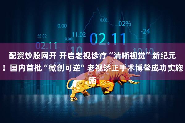 配资炒股网开 开启老视诊疗“清晰视觉”新纪元！国内首批“微创可逆”老视矫正手术博鳌成功实施