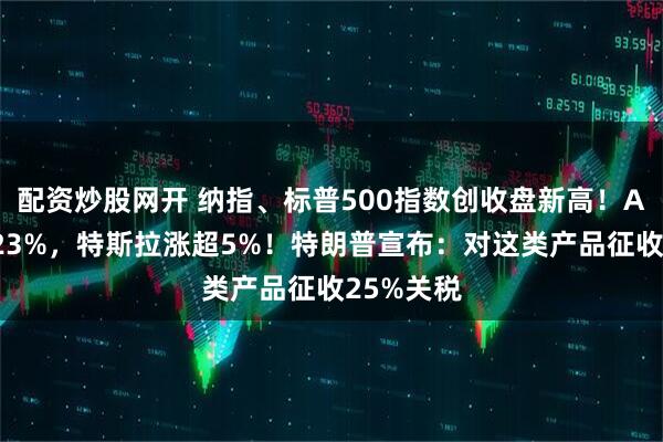 配资炒股网开 纳指、标普500指数创收盘新高！AMD涨超23%，特斯拉涨超5%！特朗普宣布：对这类产品征收25%关税