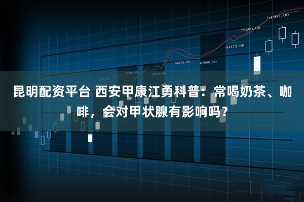 昆明配资平台 西安甲康江勇科普：常喝奶茶、咖啡，会对甲状腺有影响吗？