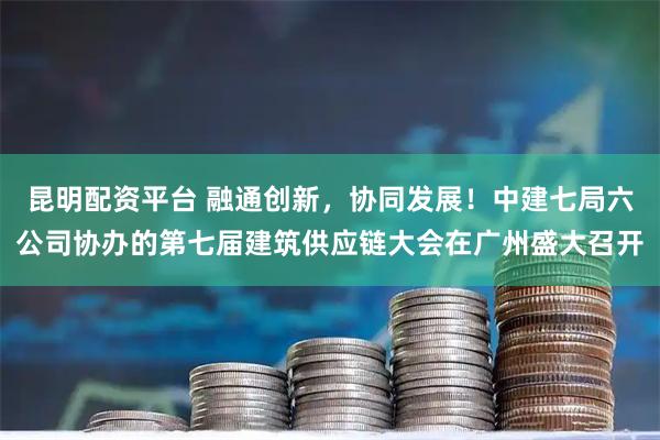 昆明配资平台 融通创新，协同发展！中建七局六公司协办的第七届建筑供应链大会在广州盛大召开